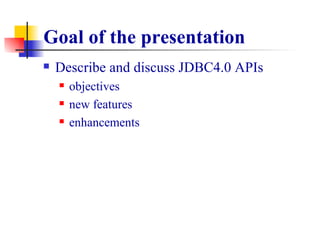 Goal of the presentation Describe and discuss JDBC4.0 APIs objectives new features  enhancements 