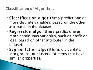 Classification algorithms  predict one or more discrete variables, based on the other attributes in the dataset.  Regression algorithms  predict one or more continuous variables, such as profit or loss, based on other attributes in the dataset.  Segmentation algorithms  divide data into groups, or clusters, of items that have similar properties. 