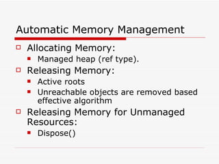 Automatic Memory Management  Allocating Memory: Managed heap (ref type). Releasing Memory: Active roots Unreachable objects are removed based effective algorithm Releasing Memory for Unmanaged Resources: Dispose() 