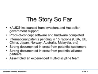 The Story So Far +AUD$1m sourced from investors and Australian government support Proof-of-concept software and hardware completed International patents pending in 15 regions (USA, EU, China, Japan, Norway, Australia, Malaysia, etc) Strong documented interest from potential customers Strong documented interest from potential alliance partners Assembled an experienced multi-discipline team 