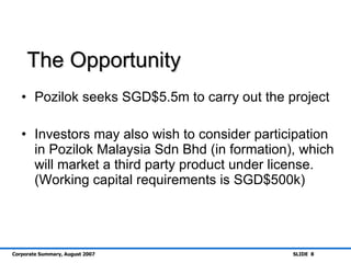 The Opportunity Pozilok seeks SGD$5.5m to carry out the project Investors may also wish to consider participation in Pozilok Malaysia Sdn Bhd (in formation), which will market a third party product under license. (Working capital requirements is SGD$500k) 