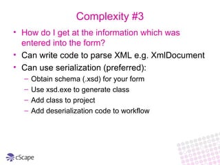 How do I get at the information which was entered into the form? Can write code to parse XML e.g. XmlDocument Can use serialization (preferred): Obtain schema (.xsd) for your form Use xsd.exe to generate class Add class to project Add deserialization code to workflow Complexity #3 