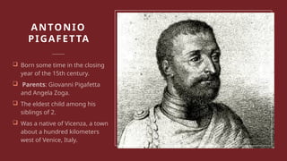 ANTONIO
PIGAFETTA
 Born some time in the closing
year of the 15th century.
 Parents: Giovanni Pigafetta
and Angela Zoga.
 The eldest child among his
siblings of 2.
 Was a native of Vicenza, a town
about a hundred kilometers
west of Venice, Italy.
 