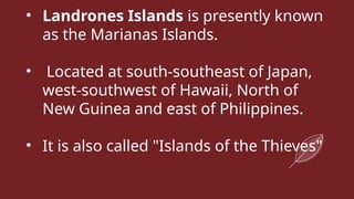 • Landrones Islands is presently known
as the Marianas Islands.
• Located at south-southeast of Japan,
west-southwest of Hawaii, North of
New Guinea and east of Philippines.
• It is also called "Islands of the Thieves"
 