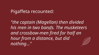 Pigaffeta recounted:
"the captain (Magellan) then divided
his men in two bands. The musketeers
and crossbow-men fired for half an
hour from a distance, but did
nothing..."
 