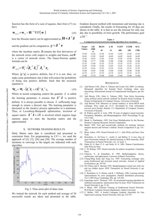 World Academy of Science, Engineering and Technology
International Journal of Computer, Information Science and Engineering Vol:1 No:1, 2007

function has the form of a sum of squares, then from (17) we
have

w n +1 = w n − H −1 ∇F ( w )

(18)

here the Hessian matrix can be approximated as, H ≈ J
and the gradient can be computed as

T

J

Gradient descent method with momentum and learning rate is
considered. Finally, the results of forecasting for 10 days are
shown in the table. It is best to use the forecast for only one
day due to possibility of error growth. The performance goal
is 10

(

T

)

−1

g =J T e

Target
Values

International Science Index 1, 2007 waset.org/publications/9681

Where (J T J ) is positive definite, but if it is not, then, we
make some perturbation into it that will control the probability
of being non positive definite. Such that the recursion
equation is

(

)

T

15.95
16.05
15.95
15.80
15.35
15.45
15.55
15.60
15.75
15.80

Jn T en

W +1 = W − Jn Jn + λ I −1 Jn T en
n
n

(19)

Where in neural computing context the quantity
the learning parameter, it ensures that J

T

.
Table: 1

A comparison of neural network training algorithms (in m iterations)

where the Jacobian matrix J contains the first derivatives of
the network errors with respect to weights and biases, and e
is a vector of network errors. The Gauss-Newton update
formula can be

W n+1 = Wn − Jn Jn

−5

λ

is called

J is positive

definite. It is always possible to choose λ sufficiently large
enough to ensure a descent step. The learning parameter is
decreased as the iterative process approaches to a minimum.
Thus, in Levenberg-Marquardt optimization, inversion of

square matrix J J + λ I is involved which requires large
memory space to store the Jacobian matrix and the
approximated
T

Daily Shares rates data is considered and presented in
concurrent form. For programming in C/C++, we used the
approach of [3], [7], [26] and [30]. The average number of
iterations to converge to the targets are indicated with each
algorithm

[1]

[2]
[3]

[4]
[5]

[7]
[8]
[9]
[10]
[11]
[12]
[13]
[14]
[15]

Fig. 5. Time series plot of share rates
We trained the network for each method and average of 50
successful results are taken and presented in the table.

BGFS

L.M

CGFP

CGPR

45

21

400

240

SCG
1700

15.95
16.05
15.95
15.80
15.35
15.45
15.55
15.60
15.75
15.80

15.95
16.05
15.95
15.80
15.35
15.45
15.55
15.60
15.75
15.80

15.95
16.05
15.95
15.80
15.35
15.45
15.56
15.60
15.75
15.80

15.95
16.05
15.95
15.80
15.35
15.45
15.55
15.60
15.75
15.80

15.95
16.05
15.95
15.80
15.35
15.45
15.55
15.60
15.75
15.80

REFERENCES

[6]

X. NETWORK TRAINING RESULTS

GD
2500
0
15.92
15.92
19.93
15.77
15.44
15.58
15.65
15.65
15.77
15.78

[16]
[17]

139

Aqil Burney S.M., Jilani A. Tahseen and Cemal Aril, 2004. LevenbergMarquardt algorithm for Karachi Stock Exchange share rates
forecasting. International Journal of Computational Intelligence, pp 168173.
Aqil Burney S.M., Jilani A. Tahseen, 2002, Time Series forecasting
using artificial neural network methods for Karachi Stock Exchange. A
Project at Department of Computer Science, University of Karachi.
Aqil Burney S.M. Measures of central tendency in News-MCB stock
exchange. Price index pp 12-31. Developed by Vital information
services (pvt) limited, Karachi. C/o Department of Computer Science,
University of Karachi.
B. Widrow and M. A. Lehr, 1990. 30 years of adaptive neural networks:
Perceptron, Madaline, and Backpropagation. IEEE Proceedings-78, pp.
1415-1442.
Barak A. Pearlmutter, 1993. Fast Exact Multiplication by the Hessian.
Siemens Corporate Research, Neural Computation.
Battiti, 1992. First and second-order methods for learning: between
steepest descent and Newton’s method. Neural Computation 4, pp. 141166.
Blum, Adam, 1992. Neural Network in C++. John Wiley and Sons, New
York.
Bortolettis, A., Di Fiore, C., Aselli, S. and Bellini, P. A new class of
quasi-Newtonian methods for optimal learning in MLP-networks, IEEE
Transactions on Neural Networks, vol: 14, Issue: 2.
Duda, R. O. Hart, P. E. and Stork, D. G. 2001. Pattern Classification,
John Wiley & Sons.
C. M. Bishop, 1995. Neural networks for pattern recognition. Clarendon
Press.
Chauvin, Y., & Rumelhart, D. 1995. Backpropagation: theory,
architecture, and applications. Lawrence Erlbaum Association.
Chung-Ming Kuan and Tung Liu. 1995. Forecasting exchange rates
using feedforward and recurrent neural networks. Journal of Applied
Econometrics, pp. 347-64.
De Villiers and E. Barnard 1993, Backpropagation neural nets with one
and two hidden layers, IEEE Transaction on Neural Networks 4, pp.
136-141
E. Rumelhart, G. E. Hinton, and R. J. Williams, 1986. Learning internal
representations by error propagation, Parallel distributed processing.
Vol. I, MIT Press, Cambridge, MA, pp. 318-362.
Ergezinger and E. Thomsen. 1995. An accelerated learning algorithm for
multilayer perceptrons: optimization layer by layer. IEEE Transaction on
Neural Networks 6, pp. 31-42.
F. Molar, 1997. Efficient Training of feedforward Neural Networks.
Ph.D thesis, Computer Science Department, Aarhus University
F. Møllar, 1993. A Scaled Conjugate Gradient Algorithm for Fast
Supervised Learning. Neural Networks, 6(4): pp. 525-533.

 
