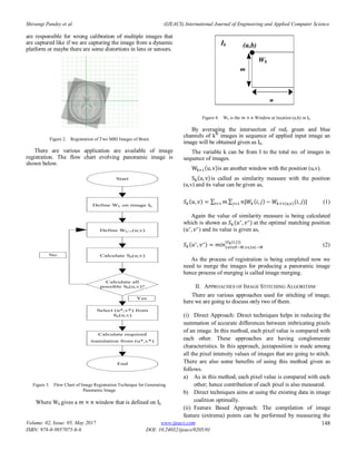 Shivangi Pandey et al. (IJEACS) International Journal of Engineering and Applied Computer Science
Volume: 02, Issue: 05, May 2017
ISBN: 978-0-9957075-6-6
www.ijeacs.com
DOI: 10.24032/ijeacs/0205/01
148
are responsible for wrong calibration of multiple images that
are captured like if we are capturing the image from a dynamic
platform or maybe there are some distortions in lens or sensors.
Figure 2. Registration of Two MRI Images of Brain
There are various application are available of image
registration. The flow chart evolving panoramic image is
shown below.
Start
Define Wk on image Ik
Define Wk+1(u,v)
Calculate all
possible Sk(u,v)?
Calculate Sk(u,v)
Select (u*,v*) from
Sk(u,v)
Calculate required
translation from (u*,v*)
Yes
No
End
Figure 3. Flow Chart of Image Registration Technique for Generating
Panoramic Image
Where Wk gives a window that is defined on Ik .
Figure 4. Wk is the Window at location (a,b) in Ik.
By averaging the intersection of red, green and blue
channels of kth
images in sequence of applied input image an
image will be obtained given as Ik.
The variable k can be from I to the total no. of images in
sequence of images.
( )is an another window with the position (u,v).
( )is called as similarity measure with the position
(u,v) and its value can be given as,
( ) ∑ ∑ ( ) ( )( ) (1)
Again the value of similarity measure is being calculated
which is shown as ( ) at the optimal matching position
( ) and its value is given as,
( )
* ( )+
(2)
As the process of registration is being completed now we
need to merge the images for producing a panoramic image
hence process of merging is called image merging.
II. APPROACHES OF IMAGE STITCHING ALGORITHM
There are various approaches used for stitching of image,
here we are going to discuss only two of them.
(i) Direct Approach: Direct techniques helps in reducing the
summation of accurate differences between imbricating pixels
of an image. In this method, each pixel value is compared with
each other. These approaches are having conglomerate
characteristics. In this approach, juxtaposition is made among
all the pixel intensity values of images that are going to stitch.
There are also some benefits of using this method given as
follows.
a) As in this method, each pixel value is compared with each
other; hence contribution of each pixel is also measured.
b) Direct techniques aims at using the existing data in image
coalition optimally.
(ii) Feature Based Approach: The compilation of image
feature (extrema) points can be performed by measuring the
n
m
(a,b)Ik
Wk
 