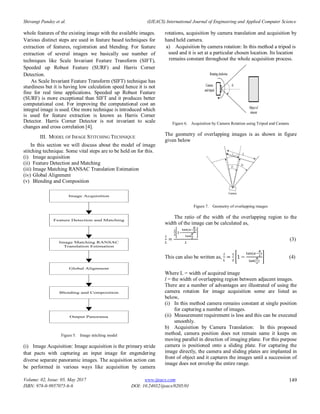 Shivangi Pandey et al. (IJEACS) International Journal of Engineering and Applied Computer Science
Volume: 02, Issue: 05, May 2017
ISBN: 978-0-9957075-6-6
www.ijeacs.com
DOI: 10.24032/ijeacs/0205/01
149
whole features of the existing image with the available images.
Various distinct steps are used in feature based techniques for
extraction of features, registration and blending. For feature
extraction of several images we basically use number of
techniques like Scale Invariant Feature Transform (SIFT),
Speeded up Robust Feature (SURF) and Harris Corner
Detection.
As Scale Invariant Feature Transform (SIFT) technique has
sturdiness but it is having low calculation speed hence it is not
fine for real time applications. Speeded up Robust Feature
(SURF) is more exceptional than SIFT and it produces better
computational cost. For improving the computational cost an
integral image is used. One more technique is introduced which
is used for feature extraction is known as Harris Corner
Detector. Harris Corner Detector is not invariant to scale
changes and cross correlation [4].
III. MODEL OF IMAGE STITCHING TECHNIQUE
In this section we will discuss about the model of image
stitching technique. Some vital steps are to be held on for this.
(i) Image acquisition
(ii) Feature Detection and Matching
(iii) Image Matching RANSAC Translation Estimation
(iv) Global Alignment
(v) Blending and Composition
Image Acquisition
Feature Detection and Matching
Image Matching RANSAC
Translation Estimation
Global Alignment
Blending and Composition
Output Panorama
Figure 5. Image stitching model
(i) Image Acquisition: Image acquisition is the primary stride
that pacts with capturing an input image for engendering
diverse separate panoramic images. The acquisition action can
be performed in various ways like acquisition by camera
rotations, acquisition by camera translation and acquisition by
hand held camera.
a) Acquisition by camera rotation: In this method a tripod is
used and it is set at a particular chosen location. Its location
remains constant throughout the whole acquisition process.
Figure 6. Acquisition by Camera Rotation using Tripod and Camera
The geometry of overlapping images is as shown in figure
given below
Figure 7. Geometry of overlapping images
The ratio of the width of the overlapping region to the
width of the image can be calculated as,
[
( )
]
(3)
This can also be written as, [
( )
( )
] (4)
Where L = width of acquired image
l = the width of overlapping region between adjacent images.
There are a number of advantages are illustrated of using the
camera rotation for image acquisition some are listed as
below,
(i) In this method camera remains constant at single position
for capturing a number of images.
(ii) Measurement requirement is less and this can be executed
smoothly.
b) Acquisition by Camera Translation: In this proposed
method, camera position does not remain same it keeps on
moving parallel in direction of imaging plane. For this purpose
camera is positioned onto a sliding plate. For capturing the
image directly, the camera and sliding plates are implanted in
front of object and it captures the images until a succession of
image does not envelop the entire range.
 