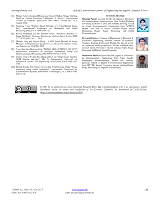 Shivangi Pandey et al. (IJEACS) International Journal of Engineering and Applied Computer Science
Volume: 02, Issue: 05, May 2017
ISBN: 978-0-9957075-6-6
www.ijeacs.com
DOI: 10.24032/ijeacs/0205/01
153
[4] Ebtsam Ade, Mohammed Elmogy and Hazem Elbakry, “Image Stitching
based on Feature Extraction Techniques: A Survey”, International
Journal of Computer Applications (0975-8887) Volume 99– No.6,
August 2014.
[5] Xianyong Fang, “Feature Based Stitching of a Clear/Blurred Image
Pair”, International Conference on Multimedia and Signal
Processing,2011, 978-0-7695-4356-7/11
[6] Russol Abdelfatah and Dr. Haitham Omer, “Automatic Seamless of
Image Stitching”, Computer Engineering and Intelligent Systems,ISSN
2222-1719,Vol.4, No.11, 2013.
[7] Meiqun Jiang and Jingxin Hong, “A SIFT based Method for Image
Mosaic”, 3rd International Conference on Advanced Computer Theory
and Engineering (ICACTE),2010.
[8] Yang zhan-long Guo bao-long, “IMAGE MOSAIC BASED ON SIFT”,
International Conference on Intelligent Information Hiding and
Multimedia Signal Processing,2008 978-0-7695-3278-3/08.
[9] Jingxin Hong*, Wu Lin, Hao Zhang and Lin Li, “Image mosaic based on
SURF feature matching”, The 1st International Conference on
Information Science and Engineering (ICISE2009)”978-0-7695-3887-
7/09.
[10] Deepak Kumar Jain, Gaurav Saxena and Vineet Kumar Singh, “Image
mosaicing using corner techniques”, International Conference on
Communication Systems and Network Technologies, 2012. 978-0-7695-
4692-6/12.
AUTHORS PROFILE
Shivangi Pandey received her B.Tech degree in Electronics
& Communication Engineering from Uttar Pradesh Technical
University, Lucknow in 2014 and currently pursuing M.Tech
in Digital Communication Engineering from NITTTR,
Bhopal. Her area of interest includes Digital Image
Processing, Digital Signal Processing and Digital
Communication.
Dr.Anjali Potnis is Professor at Department of Electrical &
Electronics Engineering, National Institute of Technical
Teachers‟ Training & Research Bhopal. She has got a total
of 16 years of teaching experience. She has published many
research papers. Her area of interest includes Digital Image
Processing and Digital Signal Processing.
Madhuram Mishra received his B.E degree in Electronics
& Communication Engineering from Rajiv Gandhi
Proudyogiki Vishwavidyalaya, Bhopal and currently
pursuing M.Tech in Digital Communication Engineering
from NITTTR, Bhopal. His area of interest includes Digital
Image Processing and Digital Communication.
© 2017 by the author(s); licensee Empirical Research Press Ltd. United Kingdom. This is an open access article
distributed under the terms and conditions of the Creative Commons by Attribution (CC-BY) license.
(http://creativecommons.org/licenses/by/4.0/).
 