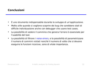 Conclusioni È uno strumento indispensabile durante lo sviluppo di un’applicazione. Molto utile quando si vogliono scoprire dei bug che sarebbero stati di difficile individuazione anche con debugger che usano test cases. La possibilità di vedere il cammino che genera l’errore è essenziale per l’usabilità del tool. La possibilità di filtrare i  noise errors , e la possibilità di parametrizzare il numero di cammini visitati nonché il numero di volte che si devono eseguire le funzioni ricorsive, sono di vitale importanza. 
