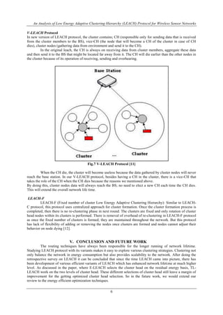 An Analysis of Low Energy Adaptive Clustering Hierarchy (LEACH) Protocol for Wireless Sensor Networks
6
V-LEACH Protocol
In new version of LEACH protocol, the cluster contains; CH (responsible only for sending data that is received
from the cluster members to the BS), vice-CH (the node that will become a CH of the cluster in case of CH
dies), cluster nodes (gathering data from environment and send it to the CH).
In the original leach, the CH is always on receiving data from cluster members, aggregate these data
and then send it to the BS that might be located far away from it. The CH will die earlier than the other nodes in
the cluster because of its operation of receiving, sending and overhearing.
Fig.7 V-LEACH Protocol [11]
When the CH die, the cluster will become useless because the data gathered by cluster nodes will never
reach the base station. In our V-LEACH protocol, besides having a CH in the cluster, there is a vice-CH that
takes the role of the CH when the CH dies because the reasons we mentioned above.
By doing this, cluster nodes data will always reach the BS; no need to elect a new CH each time the CH dies.
This will extend the overall network life time.
LEACH-F
LEACH-F (Fixed number of cluster Low Energy Adaptive Clustering Hierarchy): Similar to LEACH-
C protocol, this protocol uses centralized approach for cluster formation. Once the cluster formation process is
completed, then there is no re-clustering phase in next round. The clusters are fixed and only rotation of cluster
head nodes within its clusters is performed. There is removal of overhead of re-clustering in LEACH-F protocol
as once the fixed number of clusters is formed; they are maintained throughout the network. But this protocol
has lack of flexibility of adding or removing the nodes once clusters are formed and nodes cannot adjust their
behavior on node dying [12].
V. CONCLUSION AND FUTURE WORK
The routing techniques have always been responsible for the longer running of network lifetime.
Studying LEACH protocol with its variants makes it easy to explore various clustering strategies. Clustering not
only balance the network in energy consumption but also provides scalability to the network. After doing the
retrospective survey on LEACH it can be concluded that since the time LEACH came into picture, there has
been development of various efficient variants of LEACH which has enhanced network lifetime at much higher
level. As discussed in the paper, where E-LEACH selects the cluster head on the residual energy basis, TL-
LEACH work on the two levels of cluster head. These different selections of cluster head still leave a margin of
improvement for the getting optimized cluster head selection. So in the future work, we would extend our
review to the energy efficient optimization techniques.
 