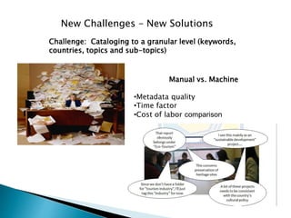 New Challenges – New Solutions
Manual vs. Machine
•Metadata quality
•Time factor
•Cost of labor comparison
Challenge: Cataloging to a granular level (keywords,
countries, topics and sub-topics)
 
