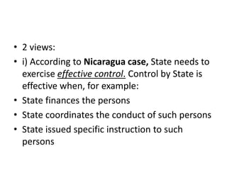 • 2 views:
• i) According to Nicaragua case, State needs to
exercise effective control. Control by State is
effective when, for example:
• State finances the persons
• State coordinates the conduct of such persons
• State issued specific instruction to such
persons
 