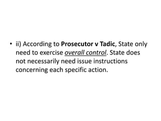 • ii) According to Prosecutor v Tadic, State only
need to exercise overall control. State does
not necessarily need issue instructions
concerning each specific action.
 