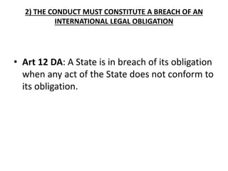2) THE CONDUCT MUST CONSTITUTE A BREACH OF AN
INTERNATIONAL LEGAL OBLIGATION
• Art 12 DA: A State is in breach of its obligation
when any act of the State does not conform to
its obligation.
 