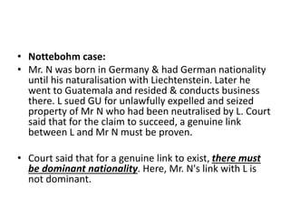 • Nottebohm case:
• Mr. N was born in Germany & had German nationality
until his naturalisation with Liechtenstein. Later he
went to Guatemala and resided & conducts business
there. L sued GU for unlawfully expelled and seized
property of Mr N who had been neutralised by L. Court
said that for the claim to succeed, a genuine link
between L and Mr N must be proven.
• Court said that for a genuine link to exist, there must
be dominant nationality. Here, Mr. N's link with L is
not dominant.
 