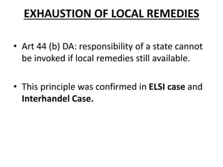 EXHAUSTION OF LOCAL REMEDIES
• Art 44 (b) DA: responsibility of a state cannot
be invoked if local remedies still available.
• This principle was confirmed in ELSI case and
Interhandel Case.
 