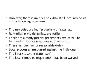 • However, there is no need to exhaust all local remedies
in the following situations:
• The remedies are ineffective in municipal law
• Remedies in municipal law are futile
• There are already judicial precedents, which will be
followed in your case & does not favour you
• There has been an unreasonable delay
• Local processes are biased against the individual
• The injury is to the state itself
• The local remedies requirement has been waived
 