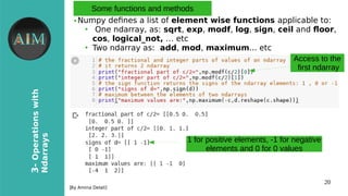 20
3-Operationswith
Ndarrays
[By Amina Delali]
Some functions and methods
● Numpy defnes a list of element wise functions applicable to:
●
One ndarray, as: sqrt, exp, modf, log, sign, ceil and floor,
cos, logical_not, … etc
●
Two ndarray as: add, mod, maximum... etc
Access to the
first ndarray
1 for positive elements, -1 for negative
elements and 0 for 0 values
 