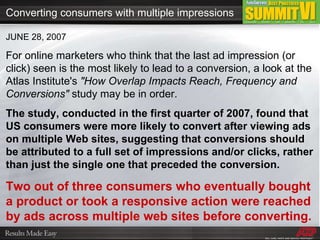 JUNE 28, 2007 For online marketers who think that the last ad impression (or click) seen is the most likely to lead to a conversion, a look at the Atlas Institute's  &quot;How Overlap Impacts Reach, Frequency and Conversions&quot;  study may be in order. The study, conducted in the first quarter of 2007, found that US consumers were more likely to convert after viewing ads on multiple Web sites, suggesting that conversions should be attributed to a full set of impressions and/or clicks, rather than just the single one that preceded the conversion. Two out of three consumers who eventually bought a product or took a responsive action were reached by ads across multiple web sites before converting. Converting consumers with multiple impressions 