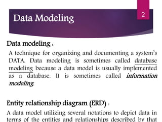 Data Modeling
Data modeling :
A technique for organizing and documenting a system’s
DATA. Data modeling is sometimes called database
modeling because a data model is usually implemented
as a database. It is sometimes called information
modeling.
Entity relationship diagram (ERD) :
A data model utilizing several notations to depict data in
terms of the entities and relationships described by that
2
 