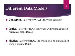  Conceptual : describes WHAT the system contains
 Logical : describes HOW the system will be implemented,
regardless of the DBMS
 Physical : describes HOW the system will be implemented
using a specific DBMS
7
Different Data Models
 