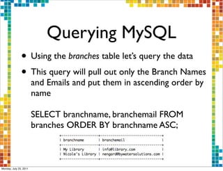 Querying MySQL
               • Using the branches table let’s query the data
               • This query will pull out only the Branch Names
                        and Emails and put them in ascending order by
                        name

                        SELECT branchname, branchemail FROM
                        branches ORDER BY branchname ASC;



Monday, July 25, 2011
 