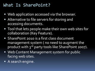 What Is SharePoint?Web application accessed via the browser.Alternative to file servers for storing and accessing documents.Tool that lets people make their own web sites for collaboration (Key Feature).SharePoint 2010 is a first class document management system ( no need to augment the product with 3rd party tools like SharePoint 2007).Web Content Management system for public facing web sites.A search engine.