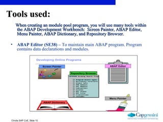 ©India SAP CoE, Slide 10
Tools used:Tools used:
When creating an module pool program, you will use many tools withinWhen creating an module pool program, you will use many tools within
the ABAP Development Workbench: Screen Painter, ABAP Editor,the ABAP Development Workbench: Screen Painter, ABAP Editor,
Menu Painter, ABAP Dictionary, and Repository Browser.Menu Painter, ABAP Dictionary, and Repository Browser.
• ABAP Editor (SE38) – To maintain main ABAP program. Program
contains data declarations and modules.
Online Programming | 2.01 | August-2003Slide 2
IBM Global Services
© Copyright IBM Corporation 2003
Developing Online Programs
Repository Browser
Screen Painter ABAP Editor
ABAP Dictionary
Menu Painter
 