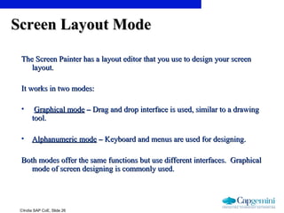 ©India SAP CoE, Slide 26
Screen Layout ModeScreen Layout Mode
The Screen Painter has a layout editor that you use to design your screenThe Screen Painter has a layout editor that you use to design your screen
layout.layout.
It works in two modes:It works in two modes:
• Graphical modeGraphical mode –– Drag and drop interface is used, similar to a drawingDrag and drop interface is used, similar to a drawing
tool.tool.
• Alphanumeric modeAlphanumeric mode –– Keyboard and menus are used for designing.Keyboard and menus are used for designing.
Both modes offer the same functions but use different interfaces. GraphicalBoth modes offer the same functions but use different interfaces. Graphical
mode of screen designing is commonly used.mode of screen designing is commonly used.
 