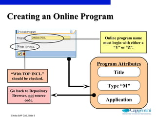 ©India SAP CoE, Slide 5
Program Attributes
Title
Type “M”
Application
Online program name
must begin with either a
“Y” or “Z”.
Go back to Repository
Browser, not source
code.
“With TOP INCL.”
should be checked.
Creating an Online ProgramCreating an Online Program
 