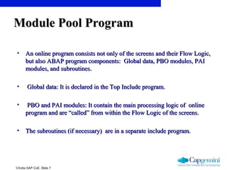 ©India SAP CoE, Slide 7
• An online program consists not only of the screens and their Flow Logic,An online program consists not only of the screens and their Flow Logic,
but also ABAP program components: Global data, PBO modules, PAIbut also ABAP program components: Global data, PBO modules, PAI
modules, and subroutines.modules, and subroutines.
• Global data: It is declared in the Top Include program.Global data: It is declared in the Top Include program.
• PBO and PAI modules: It contain the main processing logic of onlinePBO and PAI modules: It contain the main processing logic of online
program and are “called” from within the Flow Logic of the screens.program and are “called” from within the Flow Logic of the screens.
• The subroutines (if necessary) are in a separate include program.The subroutines (if necessary) are in a separate include program.
Module Pool ProgramModule Pool Program
 