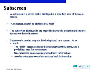 ©India SAP CoE, Slide 94
SubscreenSubscreen
• A subscreen is a screen that is displayed in a specified area of the mainA subscreen is a screen that is displayed in a specified area of the main
screen.screen.
• A subscreen cannot be displayed by itself.A subscreen cannot be displayed by itself.
• The subscreen displayed in the predefined area will depend on the user’sThe subscreen displayed in the predefined area will depend on the user’s
request on the main screen.request on the main screen.
• Subscreen is used to vary the fields displayed on a screen. As anSubscreen is used to vary the fields displayed on a screen. As an
example:example:
– The “main” screen contains the customer number, name, and aThe “main” screen contains the customer number, name, and a
predefined area for a subscreen.predefined area for a subscreen.
– One subscreen contains customer address information.One subscreen contains customer address information.
– Another subscreen contains customer bank information.Another subscreen contains customer bank information.
 