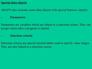Special data objects
ABAP/4 also includes some data objects with special features, namely:
- Parameters
Parameters are variables which are linked to a selection screen. They can
accept values after a program is started.
- Selection criteria
Selection criteria are special internal tables used to specify value ranges.
They are also linked to a selection screen.
 