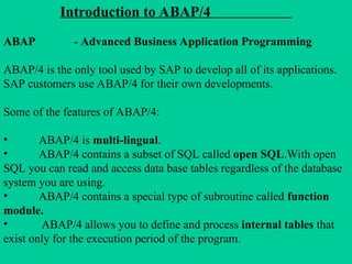 Introduction to ABAP/4
ABAP - Advanced Business Application Programming
ABAP/4 is the only tool used by SAP to develop all of its applications.
SAP customers use ABAP/4 for their own developments.
Some of the features of ABAP/4:
• ABAP/4 is multi-lingual.
• ABAP/4 contains a subset of SQL called open SQL.With open
SQL you can read and access data base tables regardless of the database
system you are using.
• ABAP/4 contains a special type of subroutine called function
module.
• ABAP/4 allows you to define and process internal tables that
exist only for the execution period of the program.
 