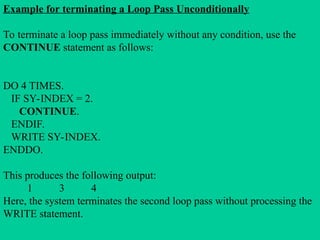 Example for terminating a Loop Pass Unconditionally
To terminate a loop pass immediately without any condition, use the
CONTINUE statement as follows:
DO 4 TIMES.
IF SY-INDEX = 2.
CONTINUE.
ENDIF.
WRITE SY-INDEX.
ENDDO.
This produces the following output:
1 3 4
Here, the system terminates the second loop pass without processing the
WRITE statement.
 