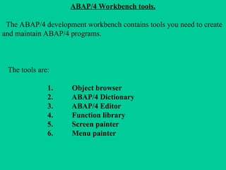 ABAP/4 Workbench tools.
The ABAP/4 development workbench contains tools you need to create
and maintain ABAP/4 programs.
The tools are:
1. Object browser
2. ABAP/4 Dictionary
3. ABAP/4 Editor
4. Function library
5. Screen painter
6. Menu painter
 