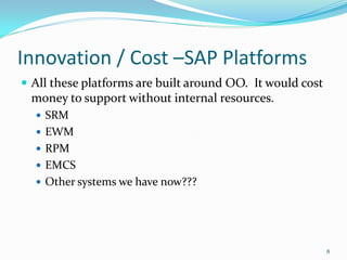 Innovation / Cost –SAP Platforms
 All these platforms are built around OO. It would cost
 money to support without internal resources.
   SRM
   EWM
   RPM
   EMCS
   Other systems we have now???




                                                           8
 
