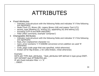 ATTRIBUTES
•   Fixed Attributes
     – Indicator (sub-structure with the following fields and indicates ‘X’ if the following
       are significant)
     – Mode (Text (T), Binary (B), Legacy Binary (LB) and Legacy Text (LT))
     – Access_type (Reading (I), writing (O), appending (A) and editing (U))
     – Encoding (UTF-8 and NON-UNICODE)
     – Filter (filter command, example ‘compress’)
•   Changeable Attributes
     – Indicator (sub-structure with the following fields and indicates ‘X’ if the following
       are significant)
     – Repl_char (replacemen character rc)
     – Conv_error (contains ‘I’ if IGNORE conversion errors addition ws used ‘R’
       otherwise)
     – Code_page (code page that was specified, initial otherwise)
     – Endian (B for Big Endian, L for Little Endian, initial otherwise)

     Example:
     DATA attr TYPE dset_attributes. “dset_attributes SAP defined in type group DSET.
     GET DATASET dset ATTRIBUTES attr.
     IF attr-fixed-indicator-filter <> ‘X’
     … ENDIF.

                                                                                          33
 
