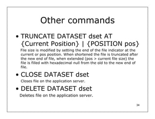 Other commands
• TRUNCATE DATASET dset AT
  {Current Position} | {POSITION pos}
 File size is modified by setting the end of the file indicator at the
 current or pos position. When shortened the file is truncated after
 the new end of file, when extended (pos > current file size) the
 file is filled with hexadecimal null from the old to the new end of
 file.

• CLOSE DATASET dset
 Closes file on the application server.

• DELETE DATASET dset
 Deletes file on the application server.

                                                                     34
 