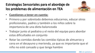 Estrategias Sensoriales para el abordaje de
los problemas de alimentación en TEA
• Cuestiones a tener en cuenta:
• Primero y por sobretodo debemos educarnos, educar otros
profesionales, padres y también a los niños sobre la
importancia de una dieta balanceada
• Trabajar junto al pediatra y el resto del equipo para abordar
estas dificultades en conjunto
• Rotar las comidas dando las comidas típicas de almuerzo y
cena en el desayuno y merienda, ya que es importante que el
niño no esté cansado y que tenga hambre
ABC en autismo 2
 