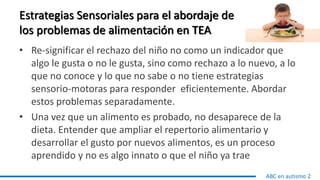 Estrategias Sensoriales para el abordaje de
los problemas de alimentación en TEA
• Re-significar el rechazo del niño no como un indicador que
algo le gusta o no le gusta, sino como rechazo a lo nuevo, a lo
que no conoce y lo que no sabe o no tiene estrategias
sensorio-motoras para responder eficientemente. Abordar
estos problemas separadamente.
• Una vez que un alimento es probado, no desaparece de la
dieta. Entender que ampliar el repertorio alimentario y
desarrollar el gusto por nuevos alimentos, es un proceso
aprendido y no es algo innato o que el niño ya trae
ABC en autismo 2
 