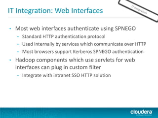 IT Integration: Web Interfaces
• Most web interfaces authenticate using SPNEGO
• Standard HTTP authentication protocol
• Used internally by services which communicate over HTTP
• Most browsers support Kerberos SPNEGO authentication
• Hadoop components which use servlets for web
interfaces can plug in custom filter
• Integrate with intranet SSO HTTP solution
 