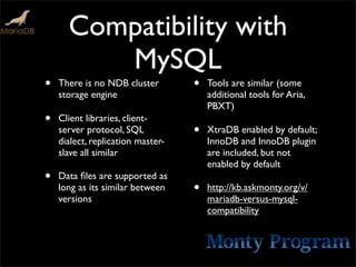 Compatibility with
         MySQL
•   There is no NDB cluster        •   Tools are similar (some
    storage engine                     additional tools for Aria,
                                       PBXT)
•   Client libraries, client-
    server protocol, SQL           •   XtraDB enabled by default;
    dialect, replication master-       InnoDB and InnoDB plugin
    slave all similar                  are included, but not
                                       enabled by default
•   Data ﬁles are supported as
    long as its similar between    •   http://kb.askmonty.org/v/
    versions                           mariadb-versus-mysql-
                                       compatibility
 