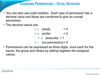 CHANGING PERMISSIONS – OCTAL NOTATION
 You can also use octal notation. Each type of permission has a
decimal value and these are combined to give an overall
permission.
 The decimal values are:
 r (read) = 4
 w (write) = 2
 x (execute) = 1
 - (no permission)= 0
 Permissions can be expressed as three digits, once each for the
owner, the group and others by adding together the assigned
values.
23 December 2016, Page 111
 
