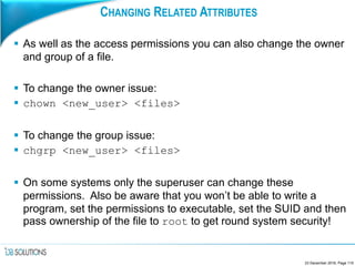 CHANGING RELATED ATTRIBUTES
 As well as the access permissions you can also change the owner
and group of a file.
 To change the owner issue:
 chown <new_user> <files>
 To change the group issue:
 chgrp <new_user> <files>
 On some systems only the superuser can change these
permissions. Also be aware that you won’t be able to write a
program, set the permissions to executable, set the SUID and then
pass ownership of the file to root to get round system security!
23 December 2016, Page 115
 