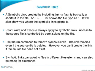 SYMBOLIC LINKS
 A Symbolic Link, created by including the –s flag, is basically a
shortcut to the file. An ls –l list shows the file type as l. It will
also show you where the symbolic links points to.
 Read, write and execute always apply to symbolic links. Access to
the source file is controlled by permissions on the file.
 Use the rm command to remove symbolic links. The link remains
even if the source file is deleted. However you can’t create the link
if the source file does not exist.
 Symbolic links can point to files in different filesystems and can also
be made for directories.
23 December 2016, Page 119
 