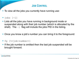 JOB CONTROL
 To view all the jobs you currently have running use:
 jobs [-l]
 Lists all the jobs you have running in background mode or
suspended along with their job number (which is allocated by the
shell). The –l flag will include the jobs PID in the listing.
 Once you know a job’s number you can bring it to the foreground:
 fg [%<job-number>]
 If the job number is omitted then the last job suspended will be
brought forward.
23 December 2016, Page 136
 