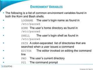 ENVIRONMENT VARIABLES
 The following is a list of common environment variables found in
both the Korn and Bash shells.
 LOGNAME The user’s login name as found in
/etc/passwd
 HOME The user’s home directory as found in
/etc/passwd
 SHELL The user’s login shell as found in
/etc/passwd
 PATH A colon-separated list of directories that are
searched when a user issues a command
 EDITOR The editor invoked on editing the command
line
 PWD The user’s current directory
 PS1 The command prompt
23 December 2016, Page 150
 