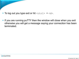  To log out you type exit or hit <ctrl> + <d>.
 If you are running puTTY then the window will close when you exit
otherwise you will get a message saying your connection has been
terminated.
23 December 2016, Page 27
 